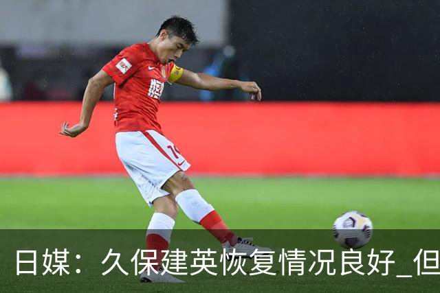 日媒：久保建英恢复情况良好 但仍或缺席与巴西的淘汰赛
