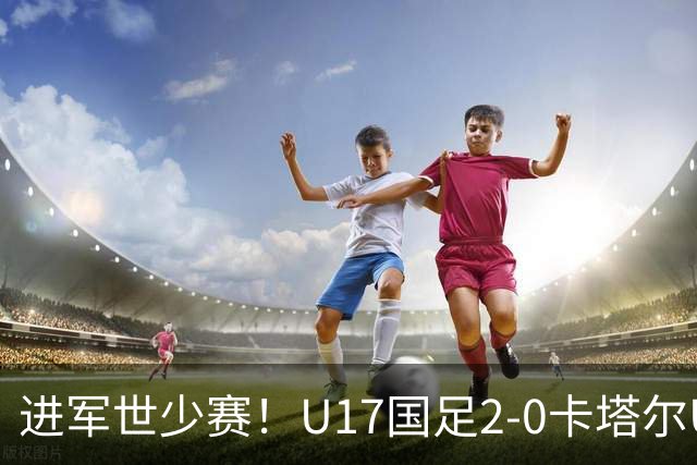进军世少赛！U17国足2-0卡塔尔U17小组出线 何思凡破门张伯霖建功